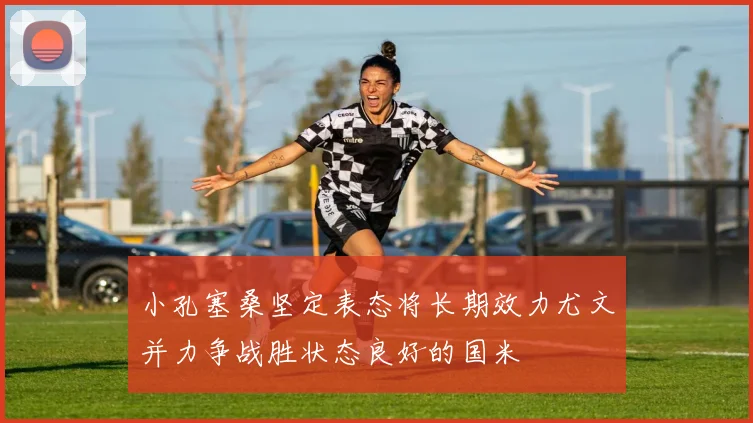 小孔塞桑坚定表态将长期效力尤文并力争战胜状态良好的国米