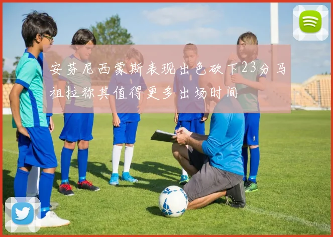 安芬尼西蒙斯表现出色砍下23分马祖拉称其值得更多出场时间
