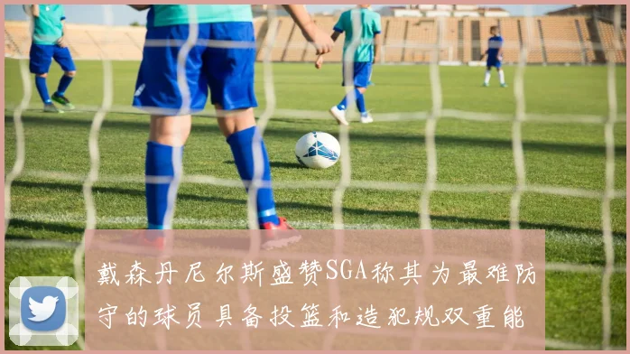 戴森丹尼尔斯盛赞SGA称其为最难防守的球员具备投篮和造犯规双重能力