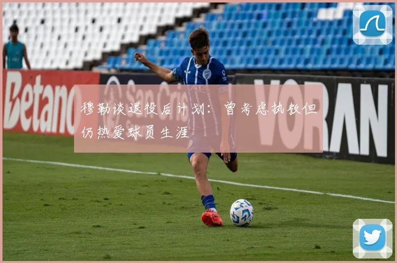 穆勒谈退役后计划：曾考虑执教但仍热爱球员生涯