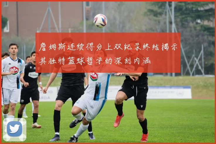 詹姆斯连续得分上双纪录终结揭示其独特篮球哲学的深刻内涵