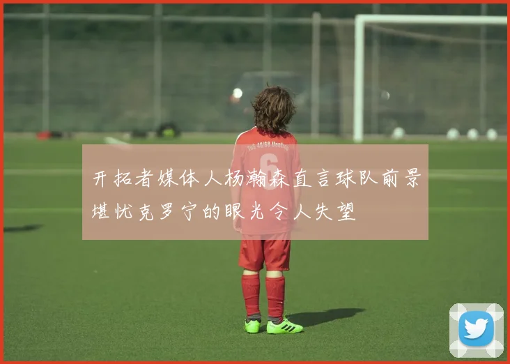 开拓者媒体人杨瀚森直言球队前景堪忧克罗宁的眼光令人失望