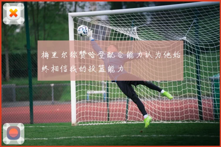 梅里尔称赞哈登配合能力认为他始终相信我的投篮能力