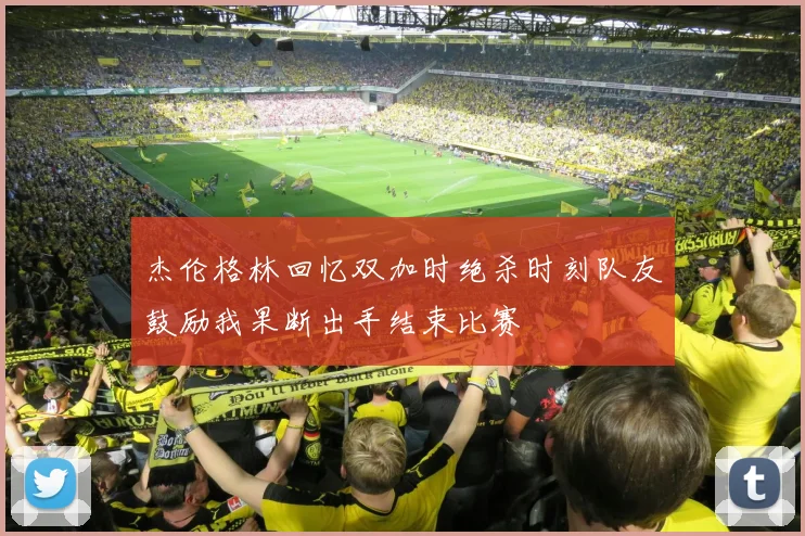 杰伦格林回忆双加时绝杀时刻队友鼓励我果断出手结束比赛