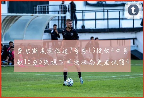 费尔斯表现低迷7号秀13投仅4中贡献15分5失误下半场状态更差仅得4分