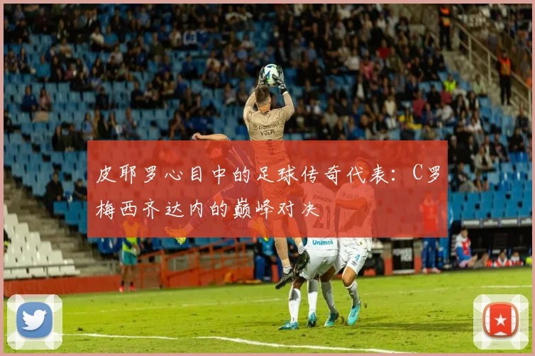 皮耶罗心目中的足球传奇代表：C罗梅西齐达内的巅峰对决