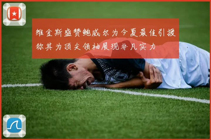 维金斯盛赞鲍威尔为今夏最佳引援称其为顶尖领袖展现非凡实力