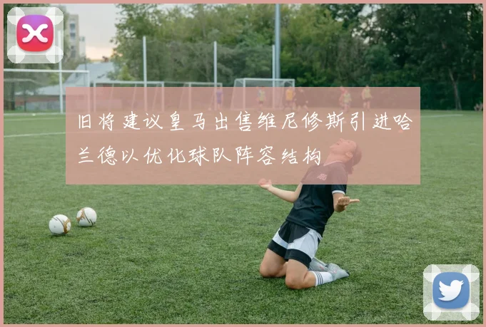 旧将建议皇马出售维尼修斯引进哈兰德以优化球队阵容结构