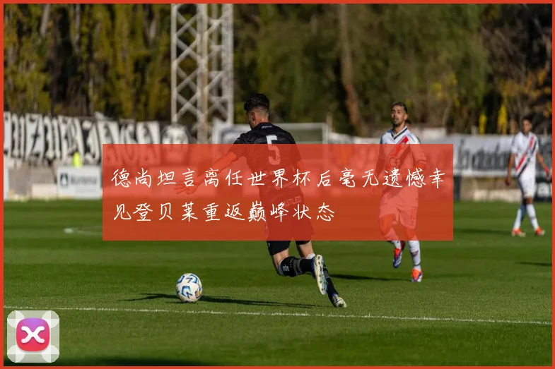 德尚坦言离任世界杯后毫无遗憾幸见登贝莱重返巅峰状态