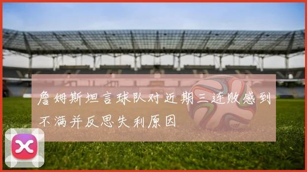 詹姆斯坦言球队对近期三连败感到不满并反思失利原因