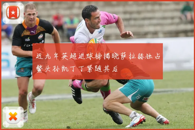 近九年英超进球榜揭晓萨拉赫独占鳌头孙凯丁丁紧随其后