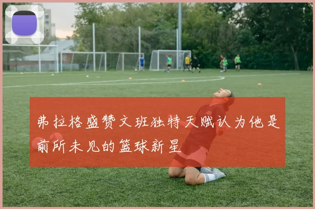 弗拉格盛赞文班独特天赋认为他是前所未见的篮球新星