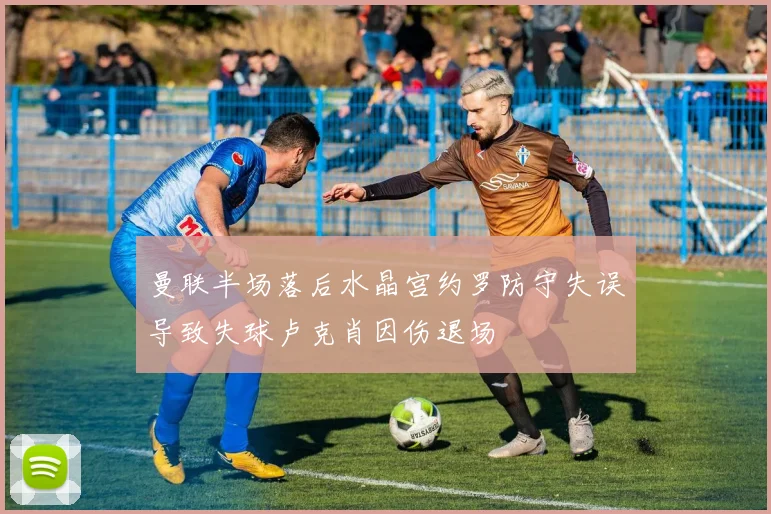 曼联半场落后水晶宫约罗防守失误导致失球卢克肖因伤退场