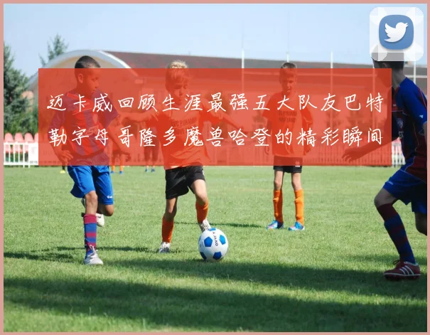 迈卡威回顾生涯最强五大队友巴特勒字母哥隆多魔兽哈登的精彩瞬间