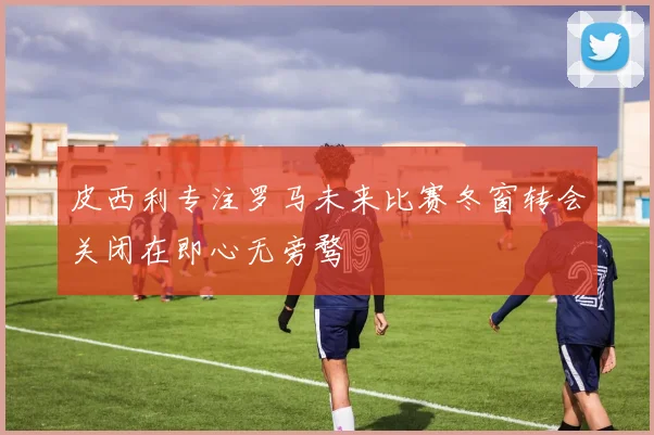 皮西利专注罗马未来比赛冬窗转会关闭在即心无旁骛