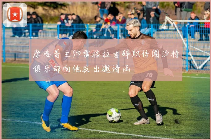摩洛哥主帅雷格拉吉辞职传闻沙特俱乐部向他发出邀请函