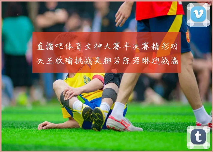 直播吧体育女神大赛半决赛精彩对决王欣瑜挑战吴柳芳陈若琳迎战潘晓婷