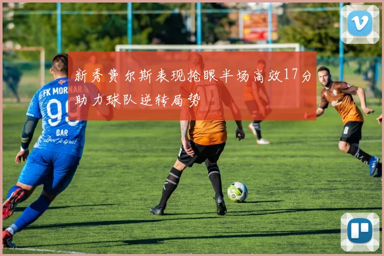 新秀费尔斯表现抢眼半场高效17分助力球队逆转局势