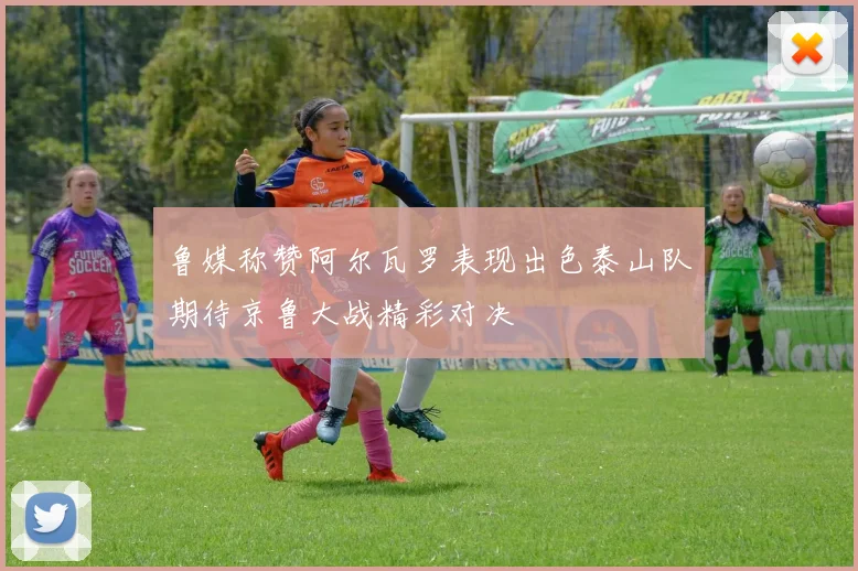 鲁媒称赞阿尔瓦罗表现出色泰山队期待京鲁大战精彩对决