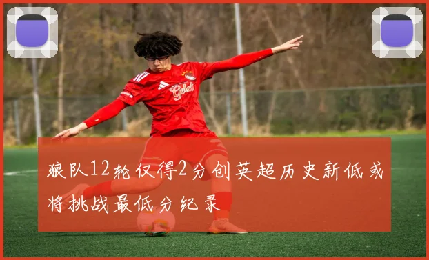 狼队12轮仅得2分创英超历史新低或将挑战最低分纪录