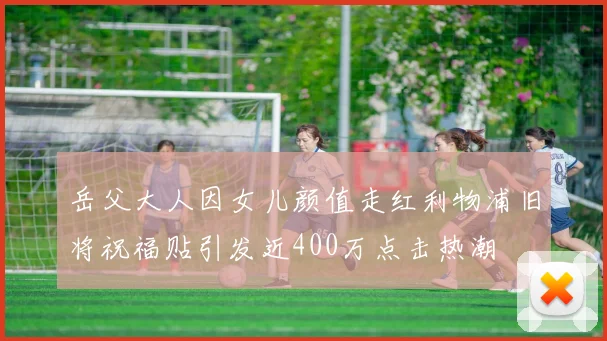 岳父大人因女儿颜值走红利物浦旧将祝福贴引发近400万点击热潮