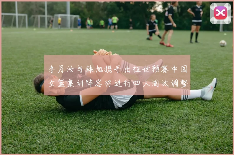李月汝与韩旭携手出征世预赛中国女篮集训阵容将进行四人淘汰调整