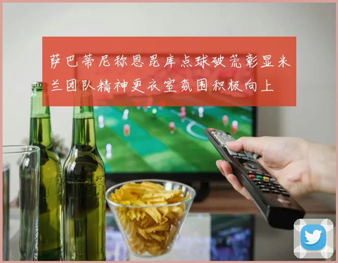 萨巴蒂尼称恩昆库点球破荒彰显米兰团队精神更衣室氛围积极向上