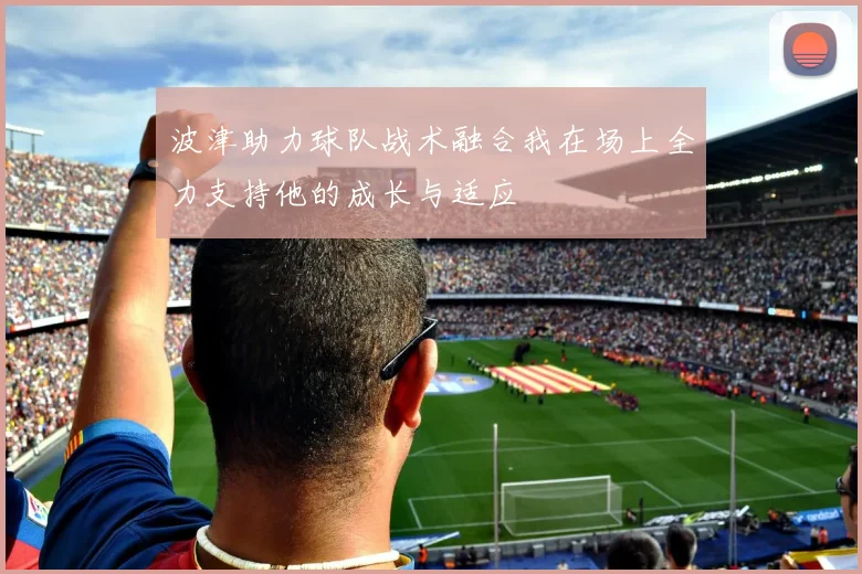 波津助力球队战术融合我在场上全力支持他的成长与适应