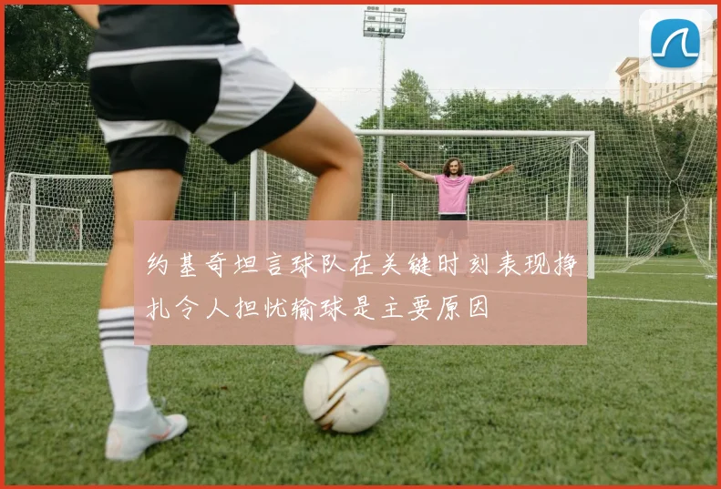 约基奇坦言球队在关键时刻表现挣扎令人担忧输球是主要原因