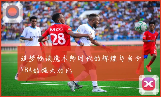 追梦畅谈魔术师时代的辉煌与当今NBA的强大对比