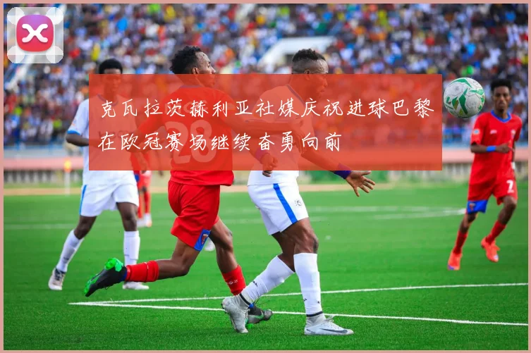 克瓦拉茨赫利亚社媒庆祝进球巴黎在欧冠赛场继续奋勇向前