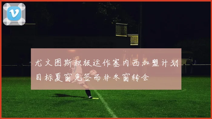 尤文图斯积极运作塞内西加盟计划目标夏窗免签而非冬窗转会