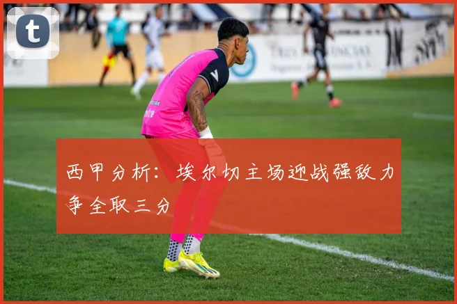 西甲分析：埃尔切主场迎战强敌力争全取三分