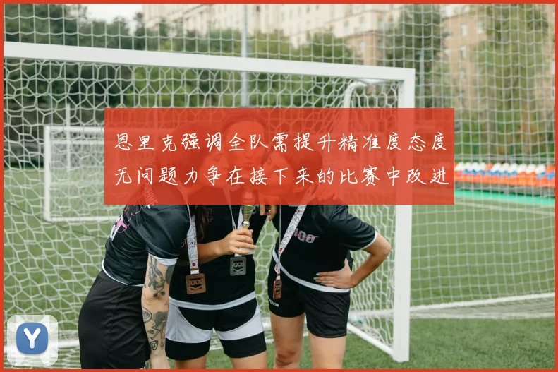 恩里克强调全队需提升精准度态度无问题力争在接下来的比赛中改进表现