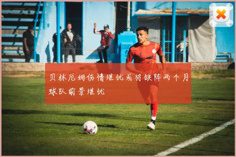 贝林厄姆伤情堪忧或将缺阵两个月球队前景堪忧