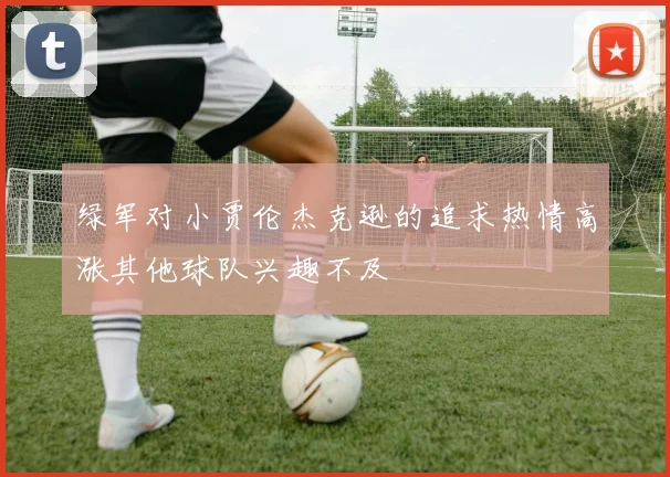 绿军对小贾伦杰克逊的追求热情高涨其他球队兴趣不及