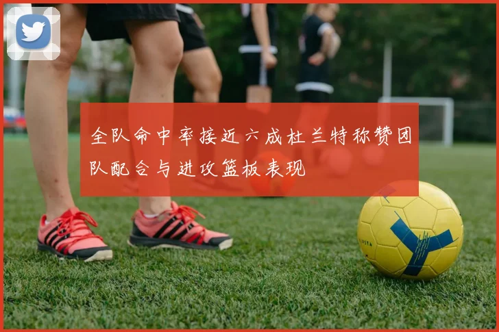 全队命中率接近六成杜兰特称赞团队配合与进攻篮板表现