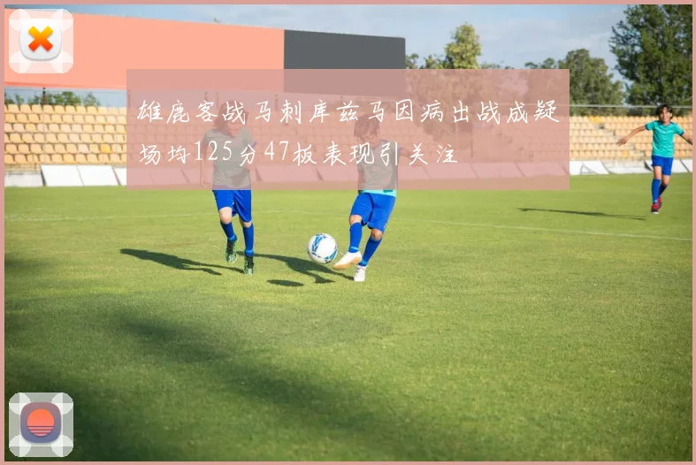 雄鹿客战马刺库兹马因病出战成疑场均125分47板表现引关注