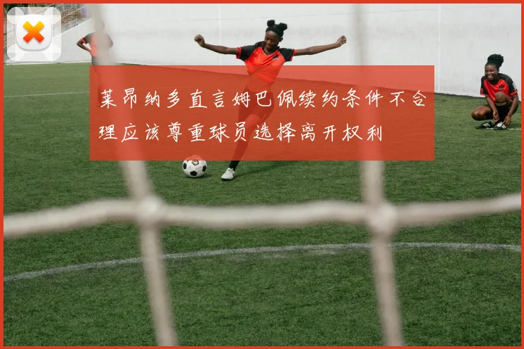 莱昂纳多直言姆巴佩续约条件不合理应该尊重球员选择离开权利