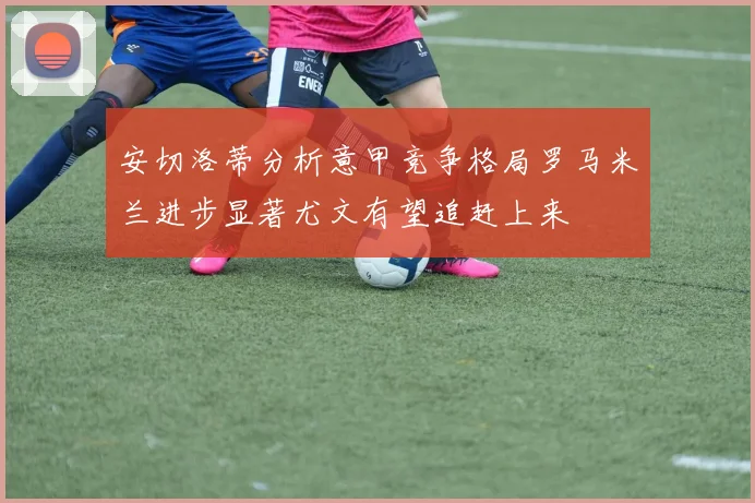安切洛蒂分析意甲竞争格局罗马米兰进步显著尤文有望追赶上来