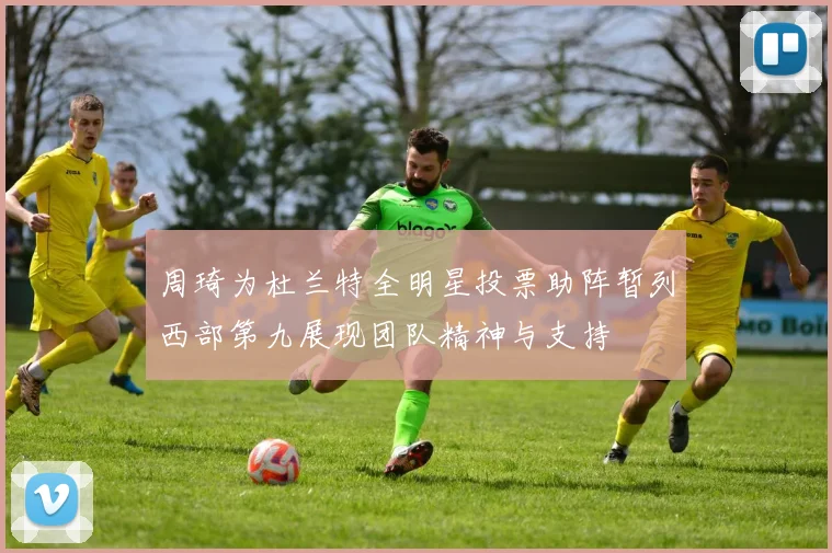周琦为杜兰特全明星投票助阵暂列西部第九展现团队精神与支持