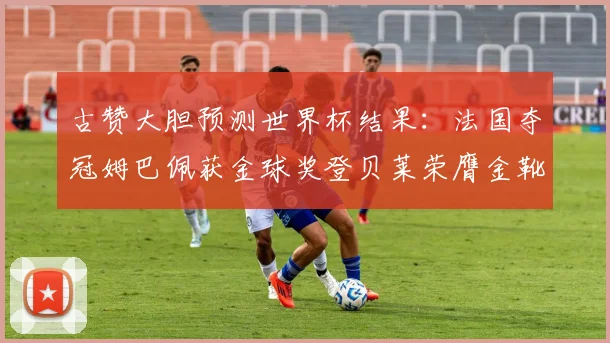 古赞大胆预测世界杯结果：法国夺冠姆巴佩获金球奖登贝莱荣膺金靴奖
