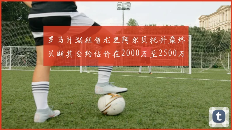 罗马计划租借尤里阿尔贝托并最终买断其合约估价在2000万至2500万欧元之间